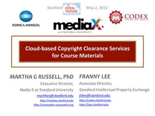  
                           Stanford	
  	
  	
  	
  	
  	
  	
  	
  	
  	
  	
  	
  	
  	
  	
  	
  	
  	
  	
   	
  May	
  2,	
  2012	
  




                                              at S T A N F O R D U N I V E R S I T Y




         Cloud-­‐based	
  Copyright	
  Clearance	
  Services	
  	
  
                     for	
  Course	
  Materials	
  


MARTHA	
  G	
  RUSSELL,	
  PhD	
   FRANNY	
  LEE	
  
                          Executive	
  Director,	
  	
   Associate	
  Director,	
  	
  
     Media	
  X	
  at	
  Stanford	
  University	
   Stanford	
  Intellectual	
  Property	
  Exchange	
  	
  
                  marthar@stanford.edu	
                                            fslee@stanford.edu	
  
                   h0p://mediax.stanford.edu	
  	
                                  h0p://codex.stanford.edu	
  
               h0p://innova7on-­‐ecosystem.org	
                                    h0p://sipx.stanford.edu	
  
 