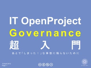 IT OpenProject
          Governance
          超     入     門
                あ と で 「 し ま っ た ！ 」 な 事 態 に 陥 ら な い た め に



10 April 2012
Page: 1
 