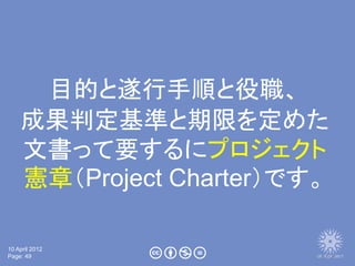 目的と遂行手順と役職、
    成果判定基準と期限を定めた
    文書って要するにプロジェクト
    憲章（Project Charter）です。

10 April 2012
Page: 49
 