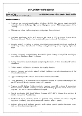 EMPLOYMENT CHRONOLOGY

Since Jan’06                                    AL-JAZIRAH Corporation, Riyadh, Saudi Arabia
Head of IT Network and System.

Tasks Handled:-

   Configure and maintain/patch/backup Windows 2K/2003 File servers, Application/Web
    application Servers-Exchange, SQL server, IIS/Apache servers Maintain/configure Active
    Directory.

   Editing group policy, implementing group policy as per the requirement



   Delivering satisfactory service with team to 800 Users in LAN & remote branch offices
    Administer Microsoft Windows Servers (Active Directory), Microsoft Workstations.


   Manages network operations to include: troubleshooting connectivity problems; installing &
    maintaining routers, firewalls and switches; adding/terminating users; assigning rights and
    access.



   Planning, Designing & Implementing WAN Cloud (from scratch) for Al Jazirah Newspaper,
    branch offices in kingdom & GCC Countries


   Manage critical network infrastructure comprising of switches, routers, firewalls and wireless
    components

   Perform network performance monitoring and capacity planning.

   Monitor, pre-empt and rectify network related problems, maintain documentation of the
    network infrastructure.

   Upgrade and improve the network infrastructure and network security.

   Duties performed, Re IP the network, re did the firewall policies, re route the traffic using EIGRP
    and BGP protocal, Network summarization, LAN re design.

   Proposed possible backup WAN connectivity, proposed bandwidth optimizer & acceleration
    devices (Juniper, Packetter & Perbit) to deliver the satisfactory speed for remote branch users,
    proposed Cisco unified communications technologies

   Closely coordinating with Saudi Telecom Company (STC), ISP’s, Wireless link providers &
    Satellite providers for WAN Services

   Troubleshoot, repair, maintain, install and perform testing activities on various computer
    equipment, peripheral, data communication and computer network system.

   Maintain software and hardware inventory and tracking systems; monitor inventory, order,
    stock and store electronic components.


                                                  2
 