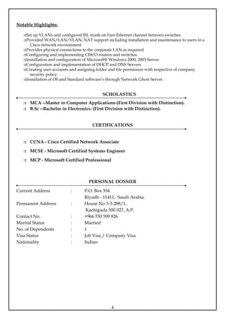 Notable Highlights:

   Set up VLANs and configured ISL trunk on Fast-Ethernet channel between switches.
   Provided WAN/LAN/VLAN, NAT support including installation and maintenance to users in a
      Cisco network environment
   Provides physical connections to the corporate LAN as required
   Configuring and implementing CISCO routers and switches.
   Installation and configuration of Microsoft® Windows 2000, 2003 Server
   Configuration and implementation of DHCP and DNS Servers
   Creating user accounts and assigning folder and file permission with respective of company
      security policy.
   Installation of OS and Standard software’s through Network Ghost Server.


                                          SCHOLASTICS
    MCA --Master in Computer Applications-(First Division with Distinction).
    B.Sc --Bachelor in Electronics. (First Division with Distinction).


                                     CERTIFICATIONS


    CCNA - Cisco Certified Network Associate

    MCSE - Microsoft Certified Systems Engineer

    MCP - Microsoft Certified Professional



                                   PERSONAL DOSSIER

Current Address           :      P.O. Box 354
                                 Riyadh - 11411, Saudi Arabia.
Permanent Address         :      House No 3-3-288/1,
                                  Kachiguda 500 027, A.P.
Contact No.               :      +966 550 599 826
Marital Status            :      Married
No. of Dependents         :      1
Visa Status               :      Job Visa / Company Visa
Nationality               :      Indian




                                               4
 