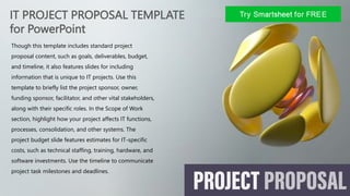 IT PROJECT PROPOSAL TEMPLATE
for PowerPoint
Though this template includes standard project
proposal content, such as goals, deliverables, budget,
and timeline, it also features slides for including
information that is unique to IT projects. Use this
template to briefly list the project sponsor, owner,
funding sponsor, facilitator, and other vital stakeholders,
along with their specific roles. In the Scope of Work
section, highlight how your project affects IT functions,
processes, consolidation, and other systems. The
project budget slide features estimates for IT-specific
costs, such as technical staffing, training, hardware, and
software investments. Use the timeline to communicate
project task milestones and deadlines.
 