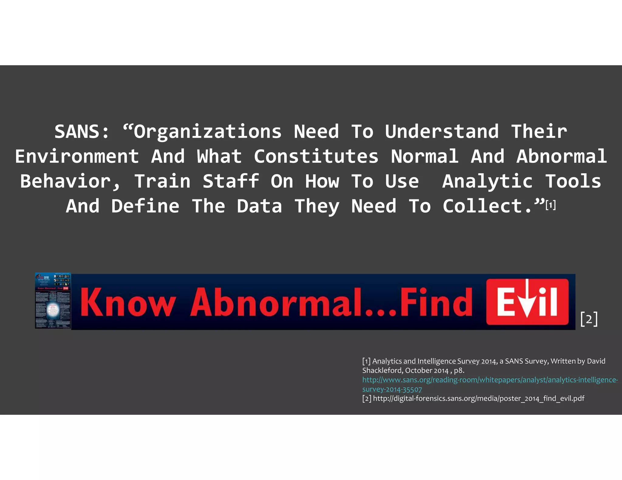 SANS: “Organizations Need To Understand Their
Environment And What Constitutes Normal And Abnormal
Behavior, Train Staff On How To Use Analytic Tools
And Define The Data They Need To Collect.”[1]
[1] Analytics and Intelligence Survey 2014, a SANS Survey, Written by David
Shackleford, October 2014 , p8.
http://www.sans.org/reading-room/whitepapers/analyst/analytics-intelligence-
survey-2014-35507
[2] http://digital-forensics.sans.org/media/poster_2014_find_evil.pdf
[2]
 