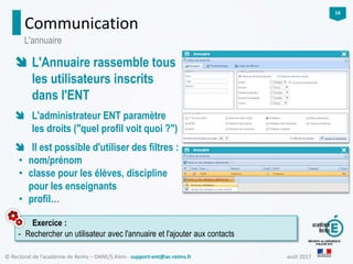 août 2017© Rectorat de l’académie de Reims – DANE/S.Klein - support-ent@ac-reims.fr
16
Communication
Exercice :
- Rechercher un utilisateur avec l'annuaire et l'ajouter aux contacts
L'annuaire
 L'Annuaire rassemble tous
les utilisateurs inscrits
dans l'ENT
 L'administrateur ENT paramètre
les droits ("quel profil voit quoi ?")
 Il est possible d'utiliser des filtres :
• nom/prénom
• classe pour les élèves, discipline
pour les enseignants
• profil…
 