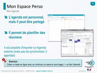août 2017© Rectorat de l’académie de Reims – DANE/S.Klein - support-ent@ac-reims.fr
22
Mon Espace Perso
Exercice :
- Créer un texte en ligne avec au minimum un texte et une image ( + un lien Internet)
Mon Agenda
 L’agenda est personnel,
mais il peut être partagé
 Il permet de planifier des
réunions
Il est possible d'importer un Agenda
externe (mais pas de synchroniser 2
agendas)
 