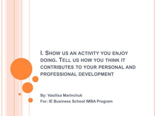 I. SHOW US AN ACTIVITY YOU ENJOY
DOING. TELL US HOW YOU THINK IT
CONTRIBUTES TO YOUR PERSONAL AND
PROFESSIONAL DEVELOPMENT
By: Vasilisa Marinchuk
For: IE Business School IMBA Program
 
