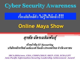 เรื่องภัยใกล้ตัว ไม่รู้ไม่ได้แล้ว!!!	
  

สุรชัย ฉัตรเฉลิมพันธุ์


หัวหน้าทีม IT Security	
บริษัทหลักทรัพย์ เมย์แบงค์ กิมเอ็ง ประเทศไทย จำกัด มหาชน

KimEng curities
IRCA:ISO27001, CISA, CISSP,CSSLP, SSCP, CEH, ECSA/LPT
Asia-Pacific Information Security Leadership Achievement Award

 