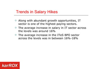   Trends in Salary Hikes  Along with abundant growth opportunities, IT sector is one of the highest paying sectors.  The average increase in salary in IT sector across the levels was around 16%  The average increase in the ITeS BPO sector across the levels was in between 16%-18%  
