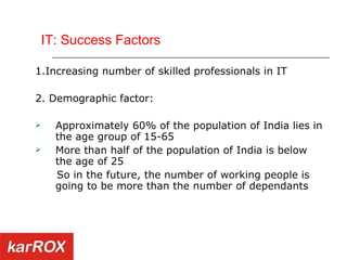 IT: Success Factors 1.Increasing number of skilled professionals in IT 2. Demographic factor: Approximately 60% of the population of India lies in the age group of 15-65 More than half of the population of India is below the age of 25 So in the future, the number of working people is going to be more than the number of dependants 