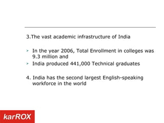 3.The vast academic infrastructure of India  In the year 2006, Total Enrollment in colleges was 9.3 million and India produced 441,000 Technical graduates 4. India has the second largest English-speaking workforce in the world 