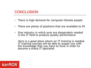 CONCLUSION There is high demand for computer-literate people There are plenty of positions that are available to fill One industry in which pros are desperately needed is the IT field to produce quality performance Here is a good place where an IT training is needed. IT training courses will be able to supply you with the knowledge that you have to have in order to become a sharp IT specialist 