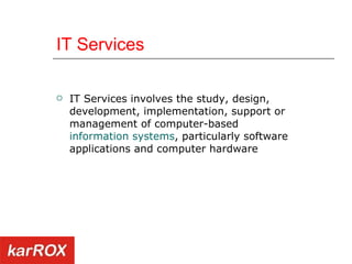 IT Services IT Services involves the study, design, development, implementation, support or management of computer-based  information systems , particularly software applications and computer hardware   