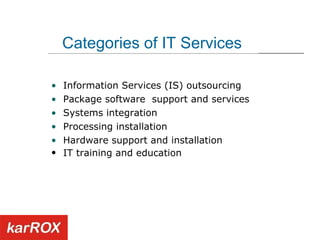 Categories of IT Services Information Services (IS) outsourcing  Package software  support and services Systems integration Processing installation  Hardware support and installation IT training and education   