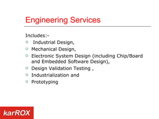 Engineering Services Includes:- Industrial Design,  Mechanical Design,  Electronic System Design (including Chip/Board and Embedded Software Design),  Design Validation Testing ,  Industrialization and  Prototyping  