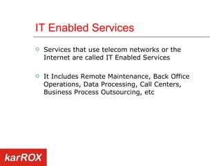 IT Enabled Services Services that use telecom networks or the Internet are called IT Enabled Services It Includes Remote Maintenance, Back Office Operations, Data Processing, Call Centers, Business Process Outsourcing, etc 