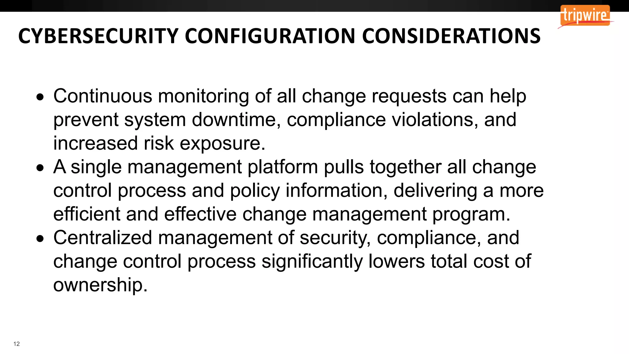 CYBERSECURITY CONFIGURATION CONSIDERATIONS
 Continuous monitoring of all change requests can help
prevent system downtime, compliance violations, and
increased risk exposure.
 A single management platform pulls together all change
control process and policy information, delivering a more
efficient and effective change management program.
 Centralized management of security, compliance, and
change control process significantly lowers total cost of
ownership.
 