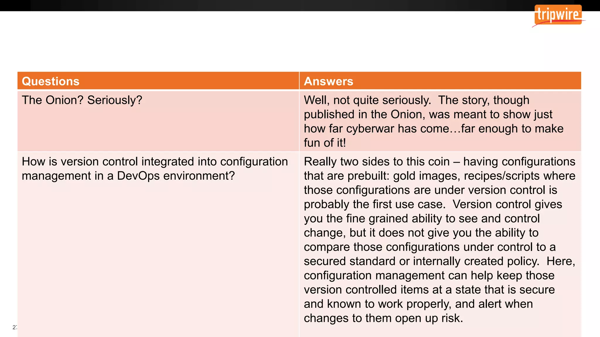 Questions Answers
The Onion? Seriously? Well, not quite seriously. The story, though
published in the Onion, was meant to show just
how far cyberwar has come…far enough to make
fun of it!
How is version control integrated into configuration
management in a DevOps environment?
Really two sides to this coin – having configurations
that are prebuilt: gold images, recipes/scripts where
those configurations are under version control is
probably the first use case. Version control gives
you the fine grained ability to see and control
change, but it does not give you the ability to
compare those configurations under control to a
secured standard or internally created policy. Here,
configuration management can help keep those
version controlled items at a state that is secure
and known to work properly, and alert when
changes to them open up risk.
 