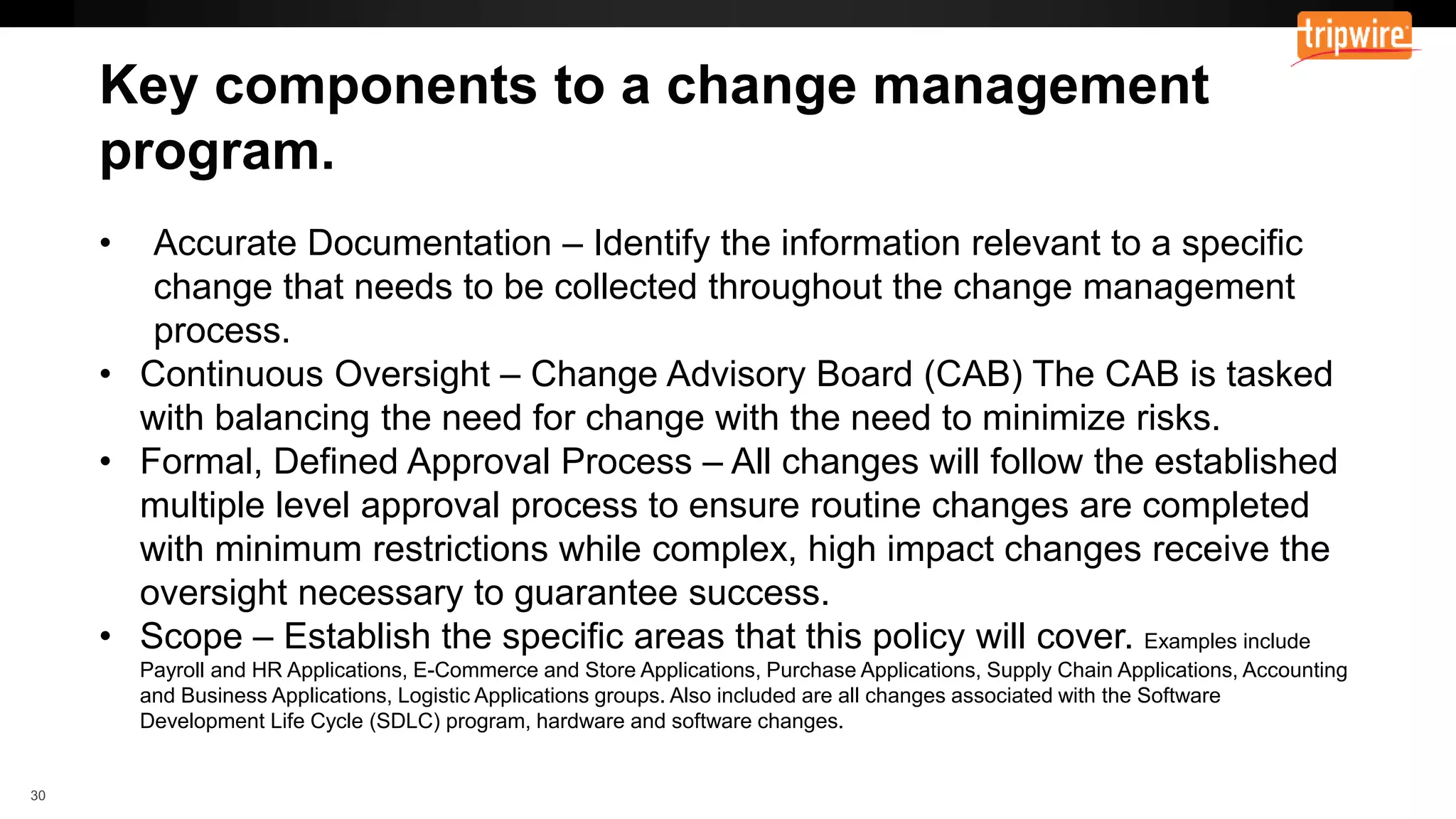 Documentation – Identify the information relevant to a specific
change that needs to be collected throughout the change management
process.
• Continuous Oversight – Change Advisory Board (CAB) The CAB is tasked
with balancing the need for change with the need to minimize risks.
• Formal, Defined Approval Process – All changes will follow the established
multiple level approval process to ensure routine changes are completed
with minimum restrictions while complex, high impact changes receive the
oversight necessary to guarantee success.
• Scope – Establish the specific areas that this policy will cover. Examples include
Payroll and HR Applications, E-Commerce and Store Applications, Purchase Applications, Supply Chain Applications, Accounting
and Business Applications, Logistic Applications groups. Also included are all changes associated with the Software
Development Life Cycle (SDLC) program, hardware and software changes.
 