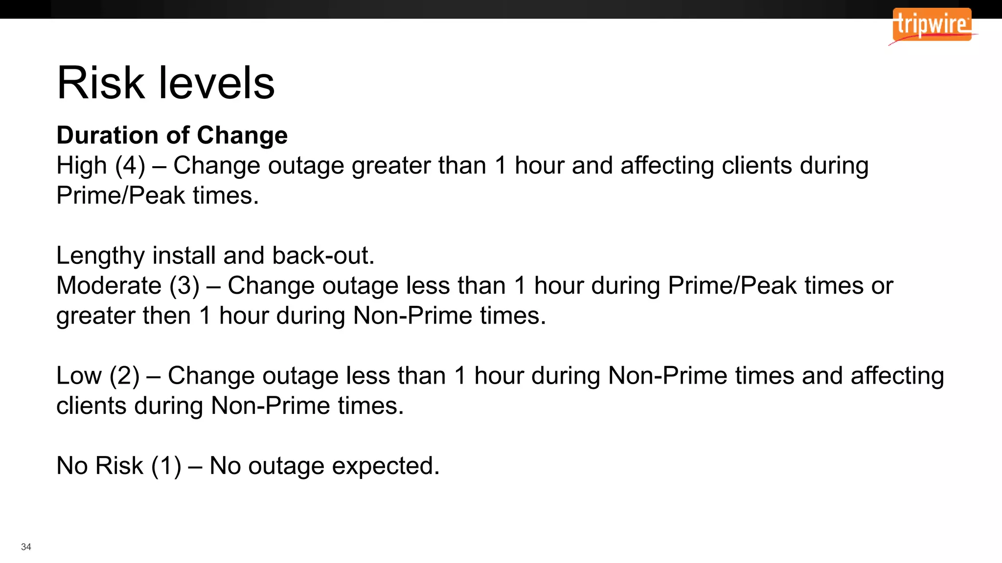 Duration of Change
High (4) – Change outage greater than 1 hour and affecting clients during
Prime/Peak times.
Lengthy install and back-out.
Moderate (3) – Change outage less than 1 hour during Prime/Peak times or
greater then 1 hour during Non-Prime times.
Low (2) – Change outage less than 1 hour during Non-Prime times and affecting
clients during Non-Prime times.
No Risk (1) – No outage expected.
Risk levels
 