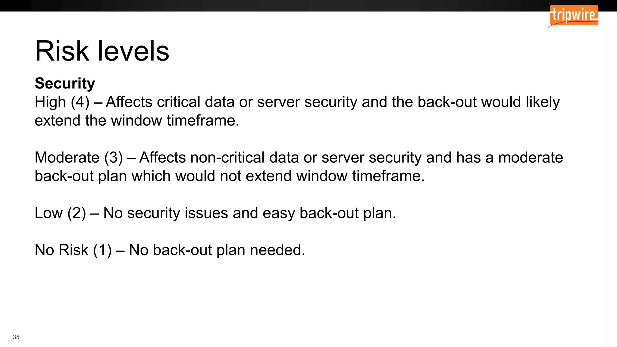 Security
High (4) – Affects critical data or server security and the back-out would likely
extend the window timeframe.
Moderate (3) – Affects non-critical data or server security and has a moderate
back-out plan which would not extend window timeframe.
Low (2) – No security issues and easy back-out plan.
No Risk (1) – No back-out plan needed.
Risk levels
 