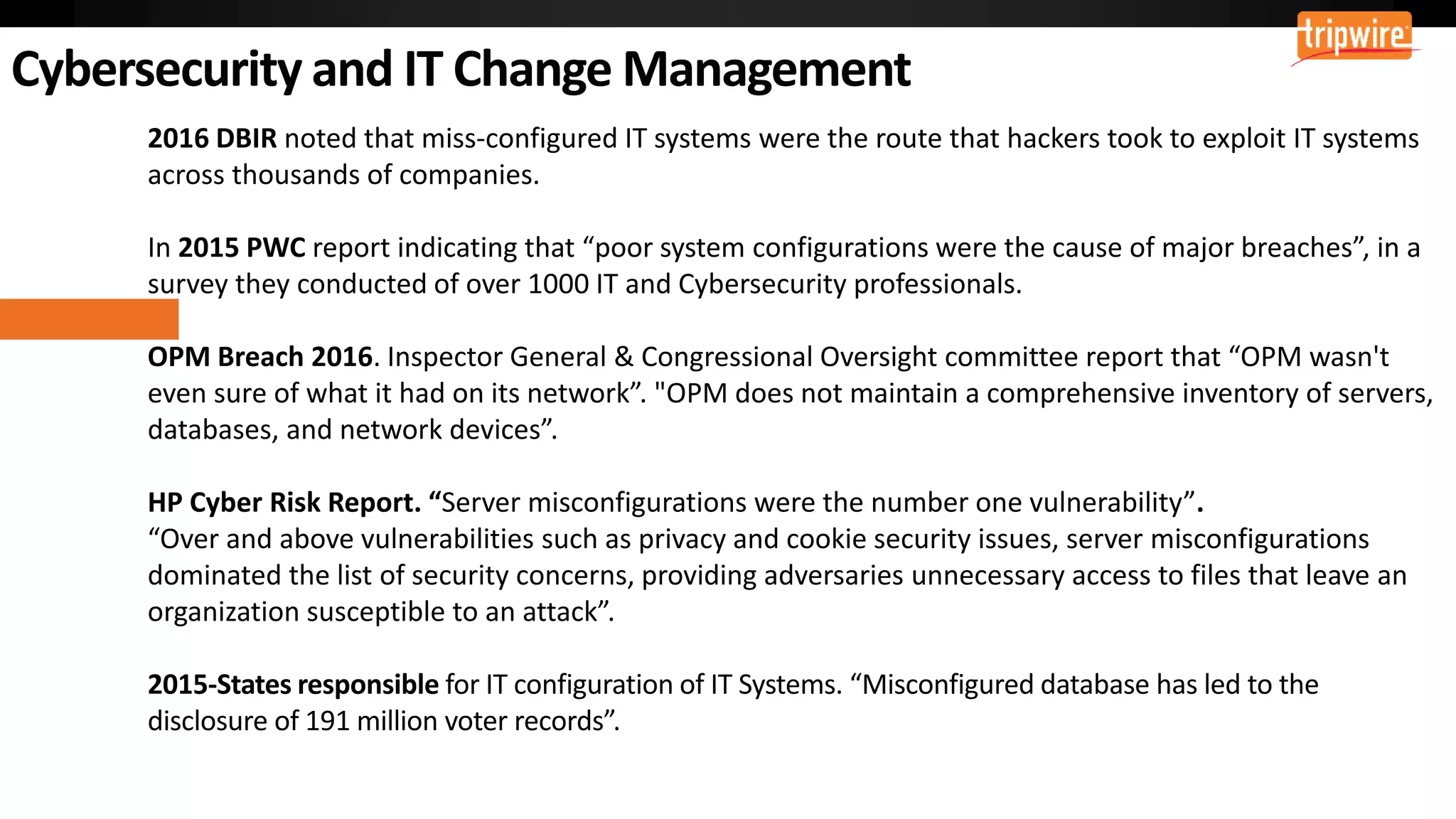 2016 DBIR noted that miss-configured IT systems were the route that hackers took to exploit IT systems
across thousands of companies.
In 2015 PWC report indicating that “poor system configurations were the cause of major breaches”, in a
survey they conducted of over 1000 IT and Cybersecurity professionals.
OPM Breach 2016. Inspector General & Congressional Oversight committee report that “OPM wasn't
even sure of what it had on its network”. "OPM does not maintain a comprehensive inventory of servers,
databases, and network devices”.
HP Cyber Risk Report. “Server misconfigurations were the number one vulnerability”.
“Over and above vulnerabilities such as privacy and cookie security issues, server misconfigurations
dominated the list of security concerns, providing adversaries unnecessary access to files that leave an
organization susceptible to an attack”.
2015-States responsible for IT configuration of IT Systems. “Misconfigured database has led to the
disclosure of 191 million voter records”.
 