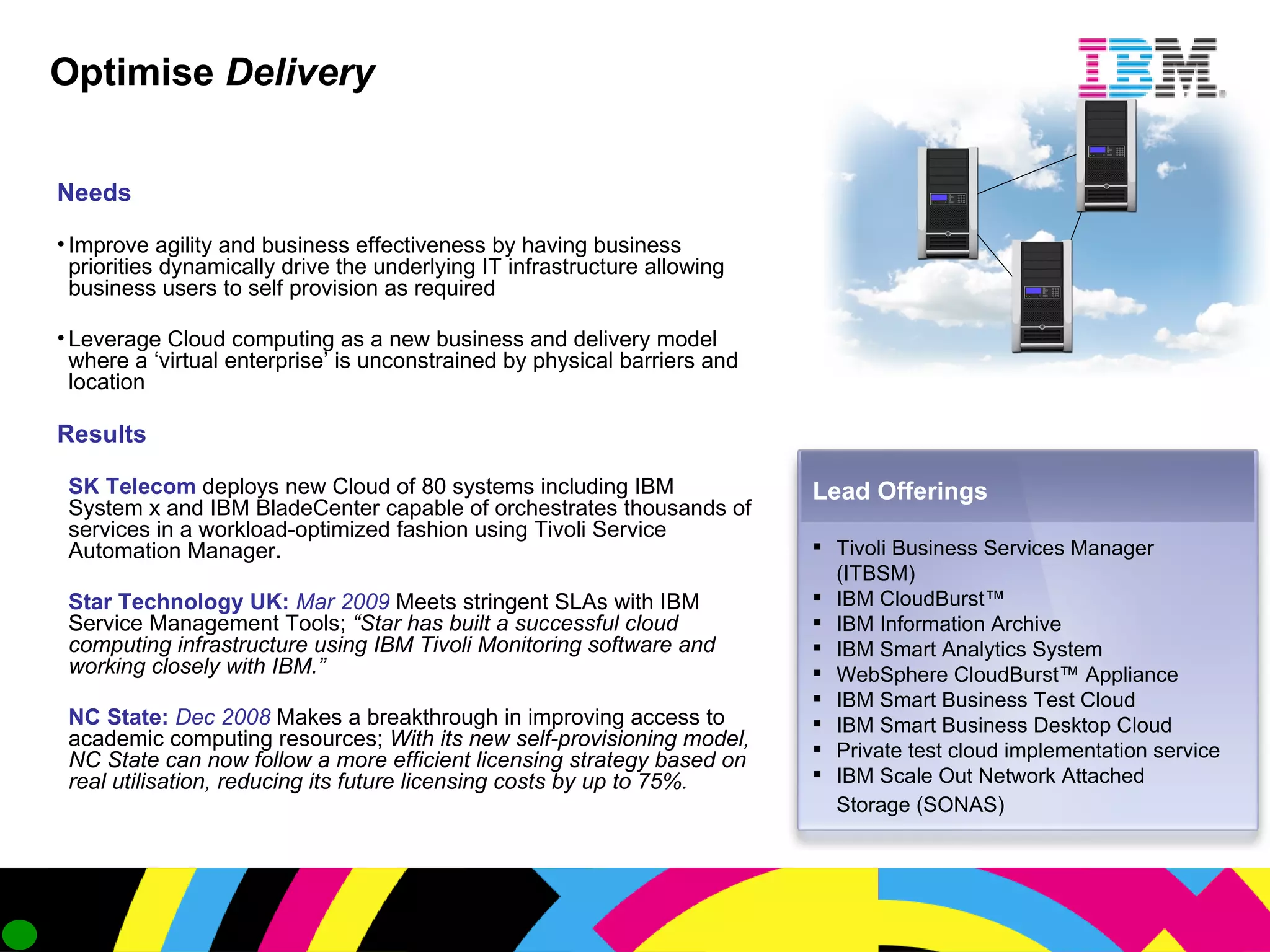 Optimise   Delivery Lead Offerings Tivoli Business Services Manager (ITBSM) IBM CloudBurst™ IBM Information Archive IBM Smart Analytics System  WebSphere CloudBurst™ Appliance IBM Smart Business Test Cloud IBM Smart Business Desktop Cloud Private test cloud implementation service IBM Scale Out Network Attached Storage (SONAS)   Needs Improve agility and business effectiveness by having business priorities dynamically drive the underlying IT infrastructure allowing business users to self provision as required Leverage Cloud computing as a new business and delivery model where a ‘virtual enterprise’ is unconstrained by physical barriers and location Results SK Telecom  deploys new Cloud of 80 systems including IBM System x and IBM BladeCenter capable of orchestrates thousands of services in a workload-optimized fashion using Tivoli Service Automation Manager. Star Technology UK:  Mar 2009   Meets stringent SLAs with IBM Service Management Tools;  “Star has built a successful cloud computing infrastructure using IBM Tivoli Monitoring software and working closely with IBM.”  NC State:  Dec 2008   Makes a breakthrough in improving access to academic computing resources;  With its new self-provisioning model, NC State can now follow a more efficient licensing strategy based on real utilisation, reducing its future licensing costs by up to 75%. 
