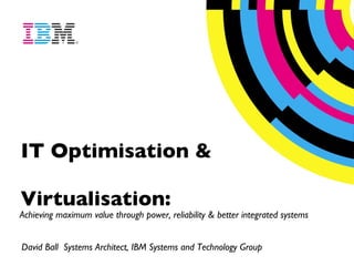 IT Optimisation & Virtualisation:   Achieving maximum value through power, reliability & better integrated systems David Ball  Systems Architect, IBM Systems and Technology Group  