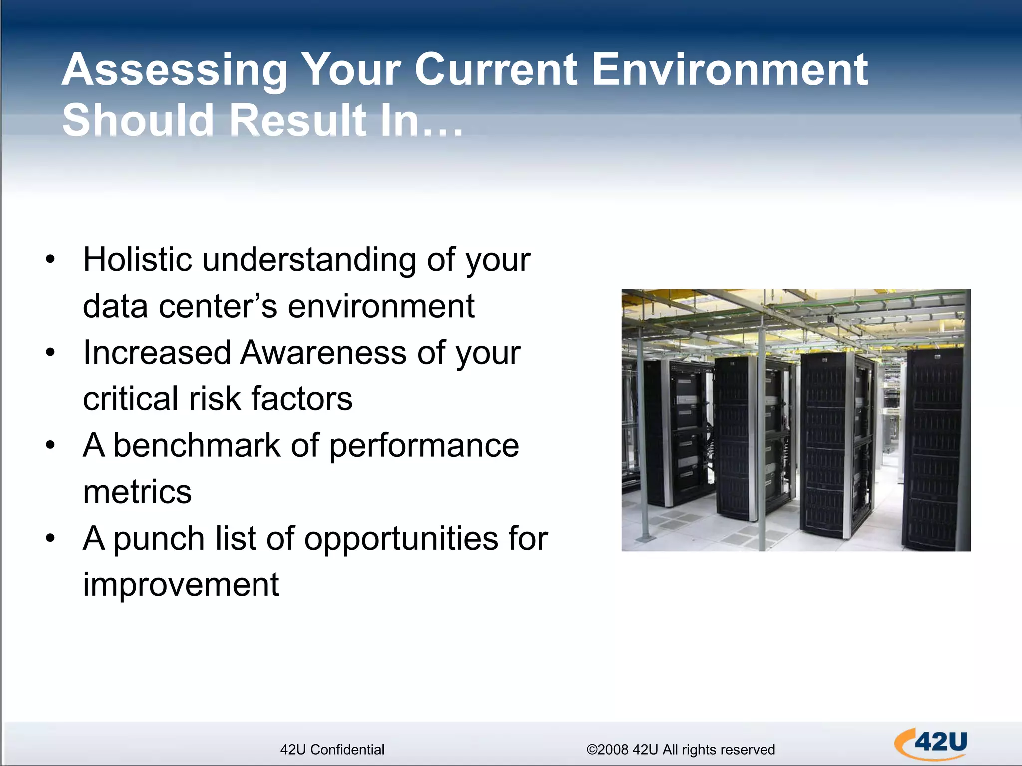 Assessing Your Current Environment Should Result In… Holistic understanding of your data center’s environment Increased Awareness of your critical risk factors A benchmark of performance metrics A punch list of opportunities for improvement 42U Confidential ©2008 42U All rights reserved 