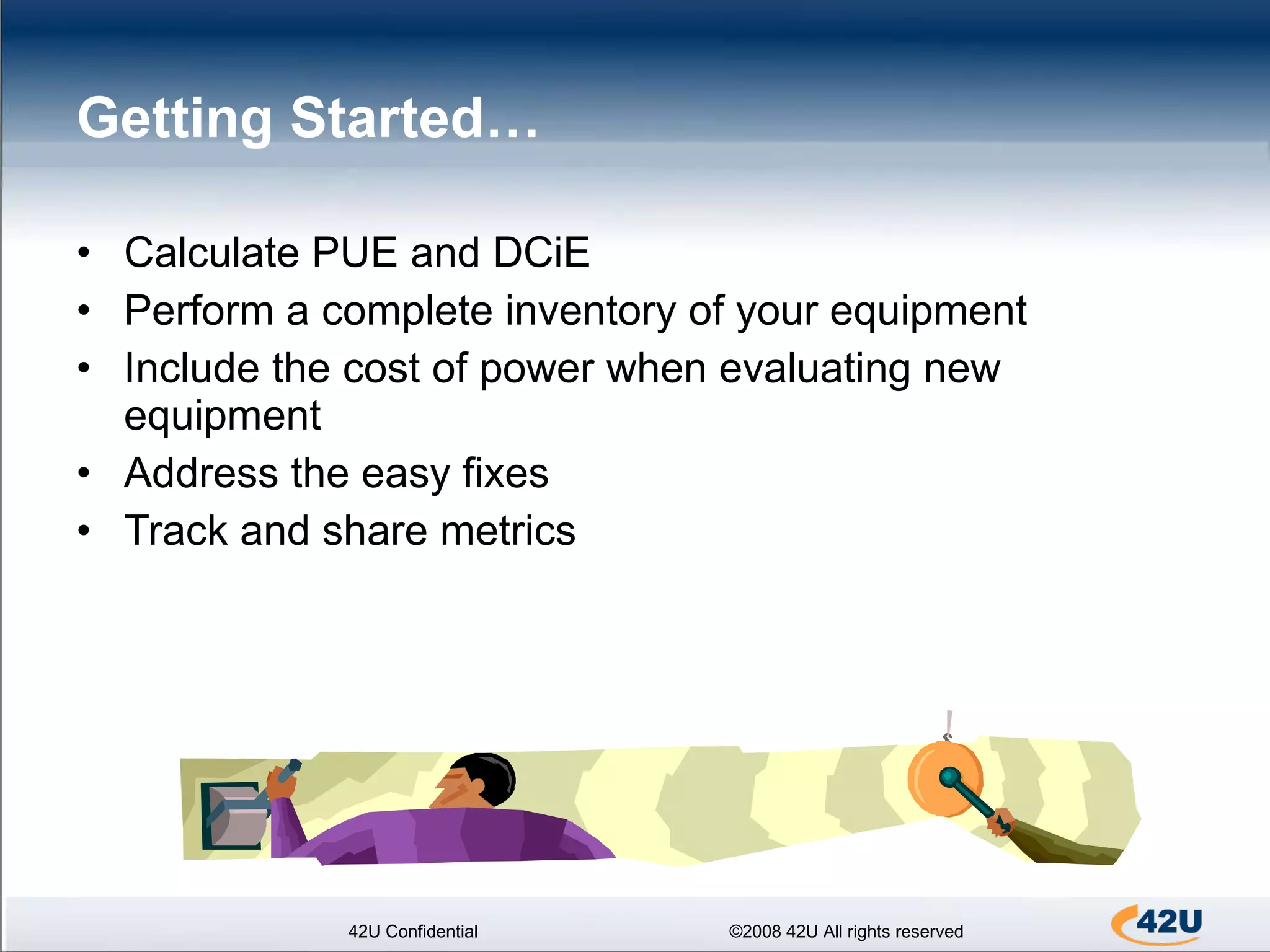 Getting Started…  Calculate PUE and DCiE Perform a complete inventory of your equipment Include the cost of power when evaluating new equipment Address the easy fixes Track and share metrics 42U Confidential ©2008 42U All rights reserved 