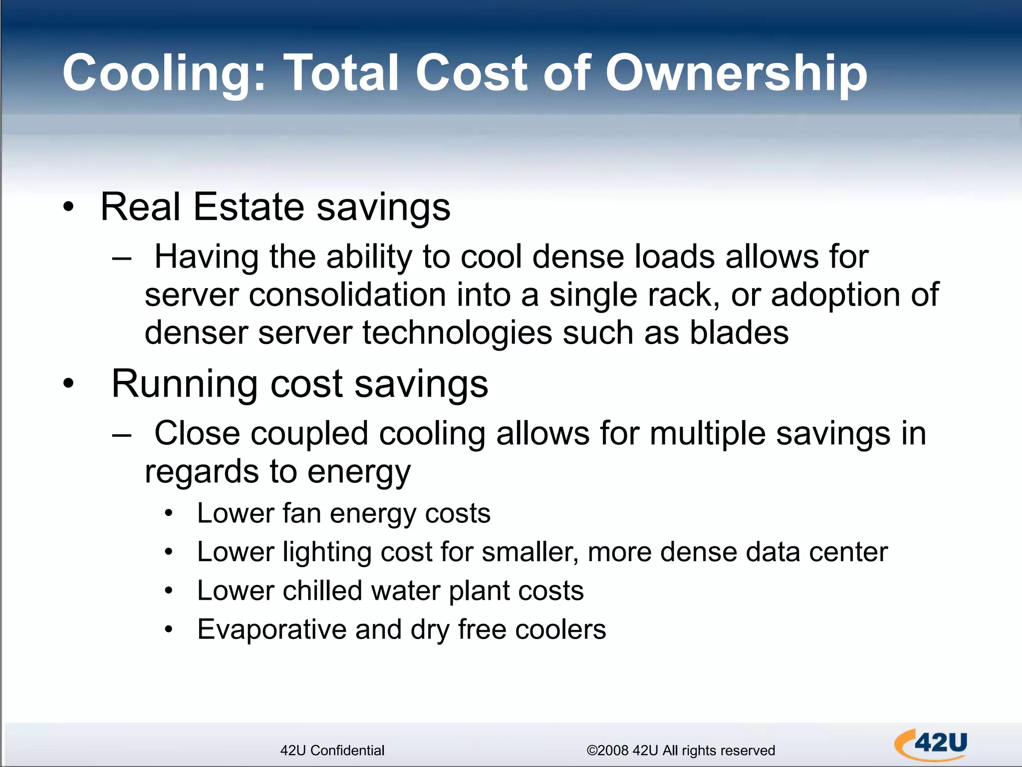 Cooling: Total Cost of Ownership Real Estate savings Having the ability to cool dense loads allows for server consolidation into a single rack, or adoption of denser server technologies such as blades Running cost savings Close coupled cooling allows for multiple savings in regards to energy  Lower fan energy costs Lower lighting cost for smaller, more dense data center Lower chilled water plant costs Evaporative and dry free coolers 42U Confidential ©2008 42U All rights reserved 