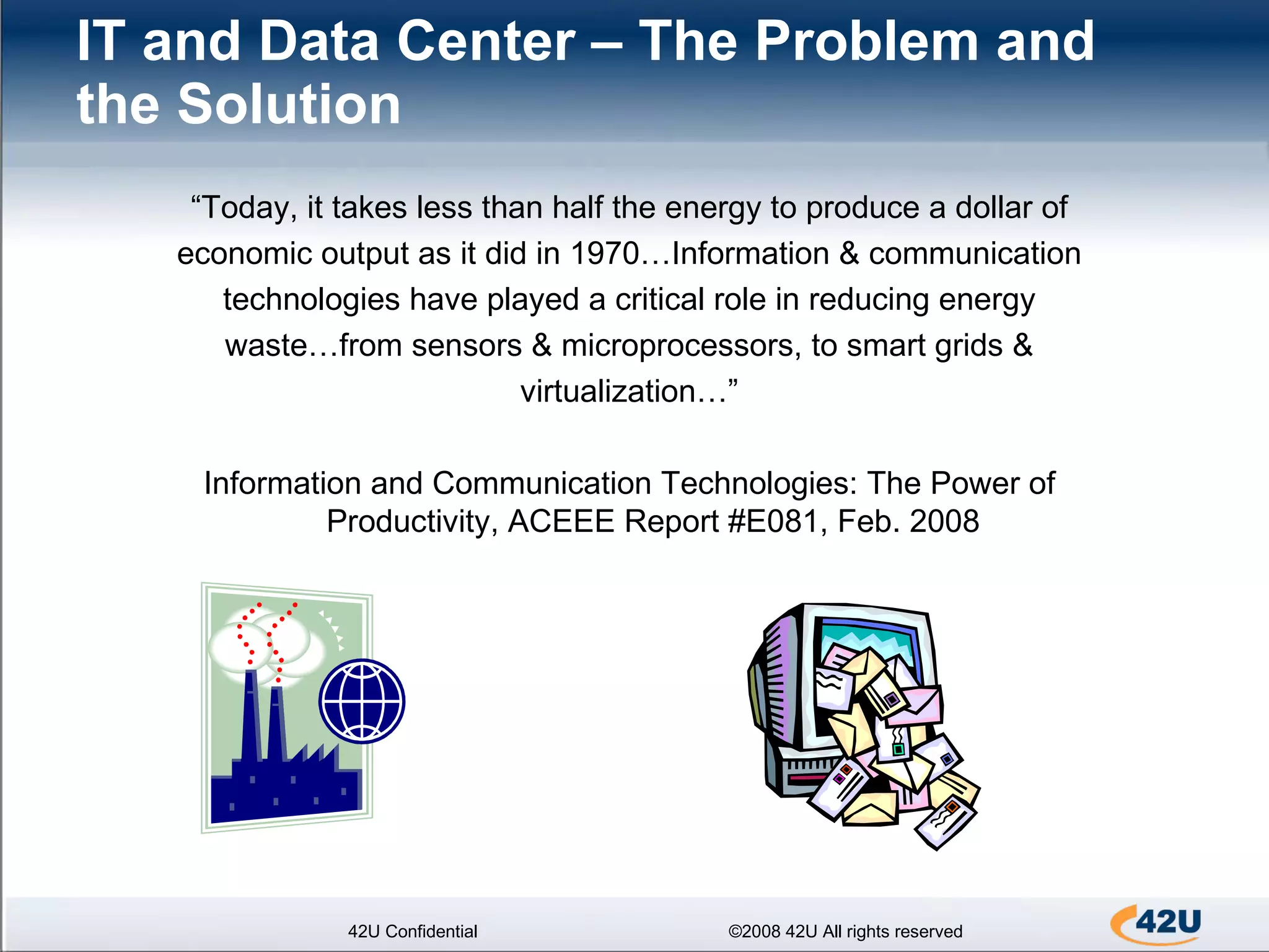 IT and Data Center – The Problem and the Solution   42U Confidential ©2008 42U All rights reserved “ Today, it takes less than half the energy to produce a dollar of economic output as it did in 1970…Information & communication technologies have played a critical role in reducing energy waste…from sensors & microprocessors, to smart grids & virtualization…” Information and Communication Technologies: The Power of Productivity, ACEEE Report #E081, Feb. 2008 