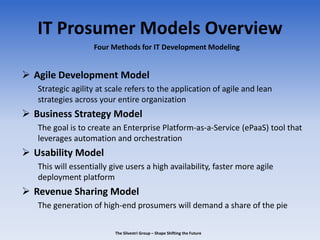 IT Prosumer Models Overview
 Agile Development Model
Strategic agility at scale refers to the application of agile and lean
strategies across your entire organization
 Business Strategy Model
The goal is to create an Enterprise Platform-as-a-Service (ePaaS) tool that
leverages automation and orchestration
 Usability Model
This will essentially give users a high availability, faster more agile
deployment platform
 Revenue Sharing Model
The generation of high-end prosumers will demand a share of the pie
Four Methods for IT Development Modeling
The Silvestri Group – Shape Shifting the Future
 