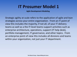 IT Prosumer Model 1
Strategic agility at scale refers to the application of agile and lean
strategies across your entire organization. From an IT point of
view this includes the majority, if not all, of your IT delivery
teams as well as a the IT-level teams support activities such as
enterprise architecture, operations, support (IT help desk),
portfolio management, IT governance, and other topics. From
an enterprise point of view this includes all divisions and teams
within your organization, not just your IT department.
Agile Development Modeling
The Silvestri Group – Shape Shifting the Future
 
