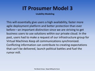 IT Prosumer Model 3
This will essentially give users a high availability, faster more
agile deployment platform and better protection than ever
before—an important distinction since we are striving to get
business users to use solutions within our private cloud. In the
past, users had to make a request of our infrastructure group for
Virtual Machines Keep all communications synchronized.
Conflicting information can contribute to creating expectations
that can't be delivered, launch political battles and fuel the
rumor mill.
Usability Modeling
The Silvestri Group – Shape Shifting the Future
 