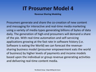 IT Prosumer Model 4
Prosumers generate and share the co-creation of new content
and messaging for interactive and real-time media marketing
using a variety of media types generating billions of bytes of data
daily. The generation of high-end prosumers will demand a share
of the pie. With real-time automation and self-servicing
applications growing at the fast rate in software history (i.e.
Software is eating the World) we can forecast the revenue-
sharing business model (prosumer empowerment eats the world
of business) by higher levels of payments and income models
based upon the individual or group revenue generating activities
and delivering real-time content media.
Revenue Sharing Modeling
The Silvestri Group – Shape Shifting the Future
 