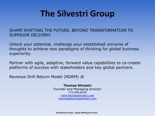 The Silvestri Group
SHAPE SHIFTING THE FUTURE. BEYOND TRANSFORMATION TO
SUPERIOR DELIVERY.
Unlock your potential, challenge your established universe of
thoughts to achieve new paradigms of thinking for global business
superiority.
Partner with agile, adaptive, forward value capabilities to co-create
platforms of success with stakeholders and key global partners.
Revenue Drill Return Model (RDRM) ®
Thomas Silvestri
Founder and Managing Director
773.599.8230
www.thomassilvestri.com
thomas@thomassilvestri.com
The Silvestri Group – Shape Shifting the Future
 