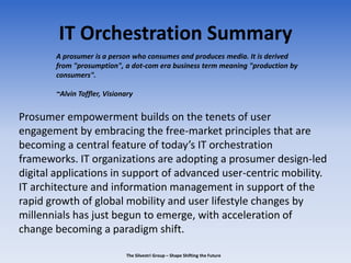 IT Orchestration Summary
Prosumer empowerment builds on the tenets of user
engagement by embracing the free-market principles that are
becoming a central feature of today’s IT orchestration
frameworks. IT organizations are adopting a prosumer design-led
digital applications in support of advanced user-centric mobility.
IT architecture and information management in support of the
rapid growth of global mobility and user lifestyle changes by
millennials has just begun to emerge, with acceleration of
change becoming a paradigm shift.
The Silvestri Group – Shape Shifting the Future
A prosumer is a person who consumes and produces media. It is derived
from "prosumption", a dot-com era business term meaning "production by
consumers".
~Alvin Toffler, Visionary
 