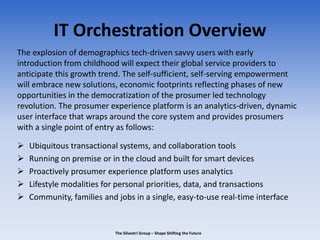 IT Orchestration Overview
The explosion of demographics tech-driven savvy users with early
introduction from childhood will expect their global service providers to
anticipate this growth trend. The self-sufficient, self-serving empowerment
will embrace new solutions, economic footprints reflecting phases of new
opportunities in the democratization of the prosumer led technology
revolution. The prosumer experience platform is an analytics-driven, dynamic
user interface that wraps around the core system and provides prosumers
with a single point of entry as follows:
 Ubiquitous transactional systems, and collaboration tools
 Running on premise or in the cloud and built for smart devices
 Proactively prosumer experience platform uses analytics
 Lifestyle modalities for personal priorities, data, and transactions
 Community, families and jobs in a single, easy-to-use real-time interface
The Silvestri Group – Shape Shifting the Future
 