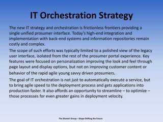 IT Orchestration Strategy
The new IT strategy and orchestration is frictionless frontiers providing a
single unified prosumer interface. Today’s high-end integration and
implementation with back-end systems and information repositories remain
costly and complex.
The scope of such efforts was typically limited to a polished view of the legacy
user interface, isolated from the rest of the prosumer portal experience. Key
features were focused on personalization improving the look and feel through
page layout and display options, but not on improving customer content or
behavior of the rapid agile young savvy driven prosumers.
The goal of IT orchestration is not just to automatically execute a service, but
to bring agile speed to the deployment process and gets applications into
production faster. It also affords an opportunity to streamline – to optimize –
those processes for even greater gains in deployment velocity.
The Silvestri Group – Shape Shifting the Future
 