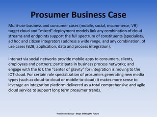 Prosumer Business Case
Multi-use business and consumer cases (mobile, social, mcommerce, VR)
target cloud and "mixed" deployment models link any combination of cloud
streams and endpoints support the full spectrum of constituents (specialists,
ad hoc and citizen integrators) address a wide range, and any combination, of
use cases (B2B, application, data and process integration).
Interact via social networks provide mobile apps to consumers, clients,
employees and partners; participate in business process networks; and
engage with the IoT, the "center of gravity" for integration is moving to the
IOT cloud. For certain role specialization of prosumers generating new media
types (such as cloud-to-cloud or mobile-to-cloud) it makes more sense to
leverage an integration platform delivered as a total comprehensive and agile
cloud service to support long term prosumer trends.
The Silvestri Group – Shape Shifting the Future
 