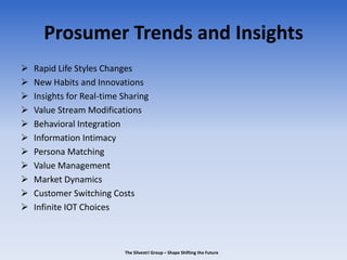 Prosumer Trends and Insights
 Rapid Life Styles Changes
 New Habits and Innovations
 Insights for Real-time Sharing
 Value Stream Modifications
 Behavioral Integration
 Information Intimacy
 Persona Matching
 Value Management
 Market Dynamics
 Customer Switching Costs
 Infinite IOT Choices
The Silvestri Group – Shape Shifting the Future
 