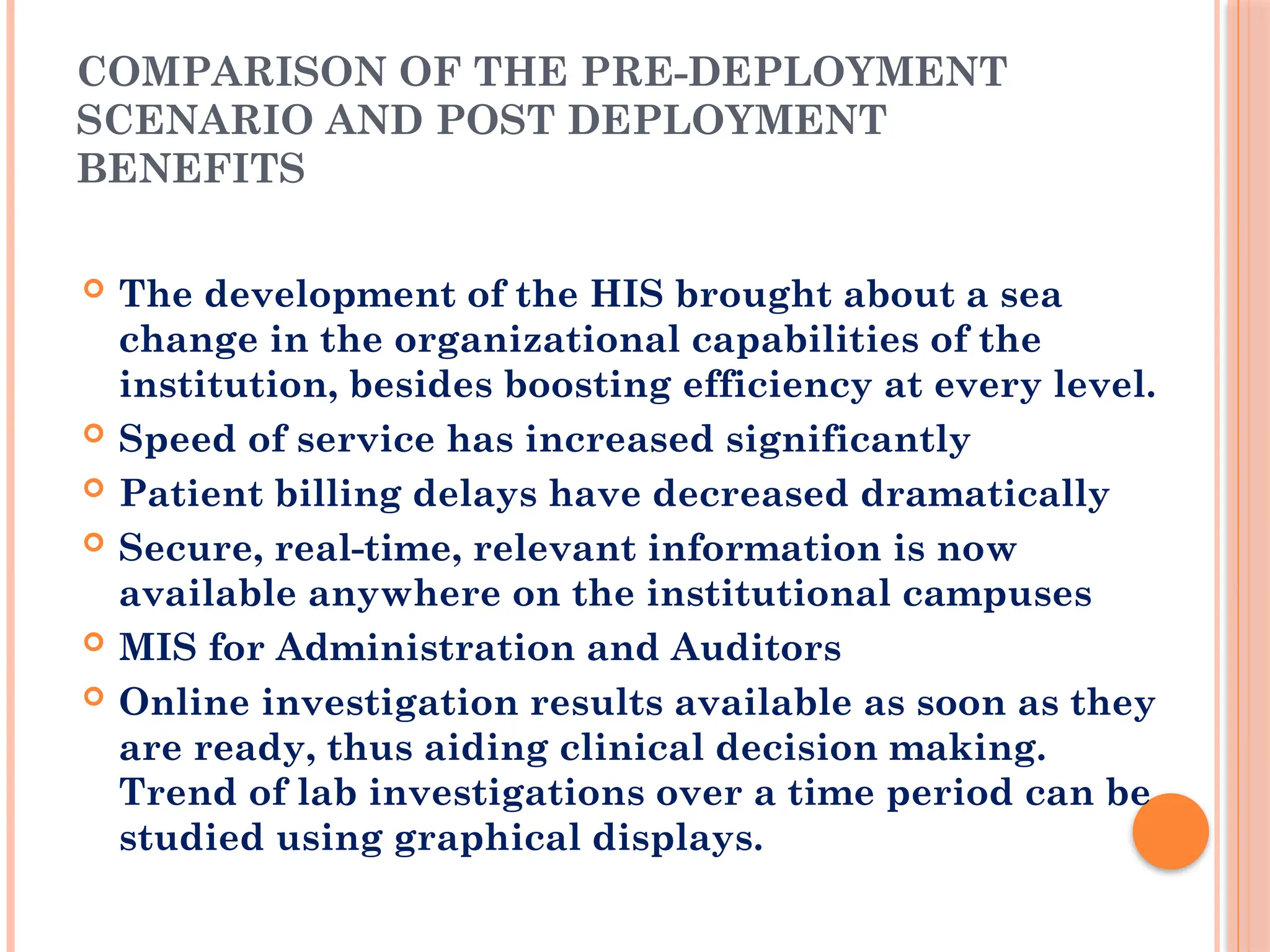 COMPARISON OF THE PRE-DEPLOYMENT
SCENARIO AND POST DEPLOYMENT
BENEFITS
 The development of the HIS brought about a sea
change in the organizational capabilities of the
institution, besides boosting efficiency at every level.
 Speed of service has increased significantly
 Patient billing delays have decreased dramatically
 Secure, real-time, relevant information is now
available anywhere on the institutional campuses
 MIS for Administration and Auditors
 Online investigation results available as soon as they
are ready, thus aiding clinical decision making.
Trend of lab investigations over a time period can be
studied using graphical displays.
 