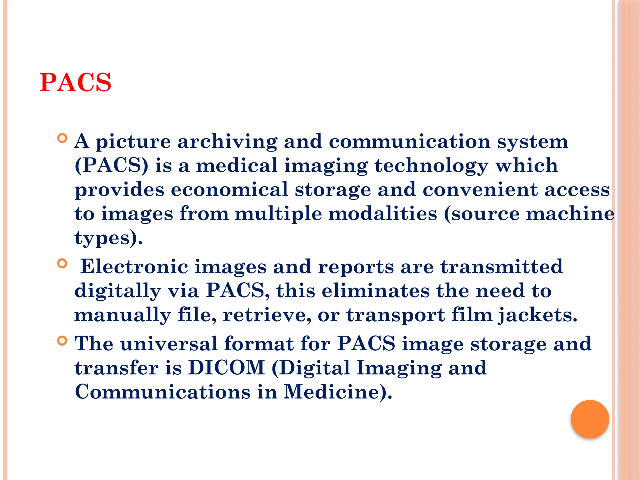 PACS
 A picture archiving and communication system
(PACS) is a medical imaging technology which
provides economical storage and convenient access
to images from multiple modalities (source machine
types).
 Electronic images and reports are transmitted
digitally via PACS, this eliminates the need to
manually file, retrieve, or transport film jackets.
 The universal format for PACS image storage and
transfer is DICOM (Digital Imaging and
Communications in Medicine).
 