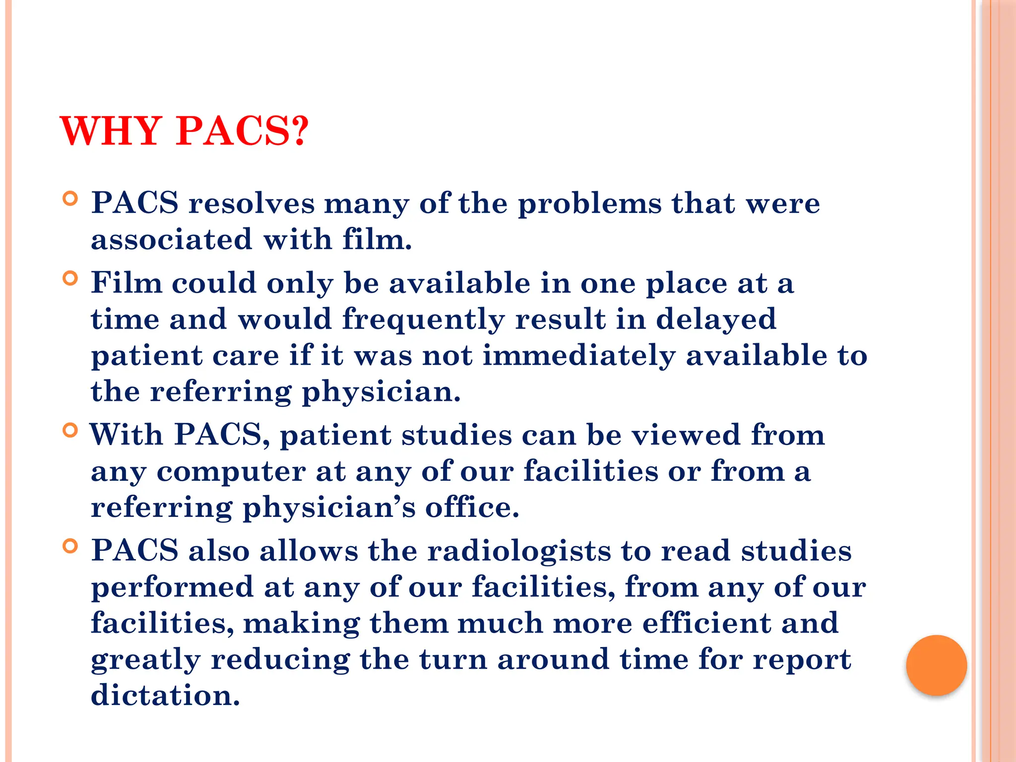 WHY PACS?
 PACS resolves many of the problems that were
associated with film.
 Film could only be available in one place at a
time and would frequently result in delayed
patient care if it was not immediately available to
the referring physician.
 With PACS, patient studies can be viewed from
any computer at any of our facilities or from a
referring physician’s office.
 PACS also allows the radiologists to read studies
performed at any of our facilities, from any of our
facilities, making them much more efficient and
greatly reducing the turn around time for report
dictation.
 