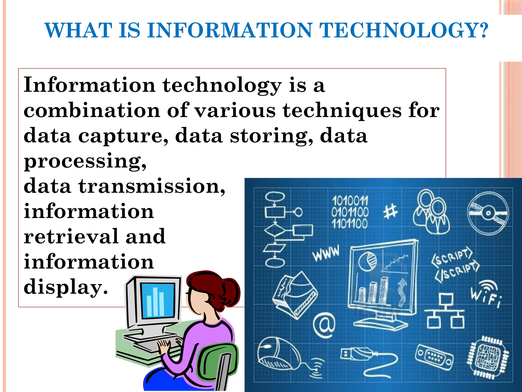 WHAT IS INFORMATION TECHNOLOGY?
Information technology is a
combination of various techniques for
data capture, data storing, data
processing,
data transmission,
information
retrieval and
information
display.
 