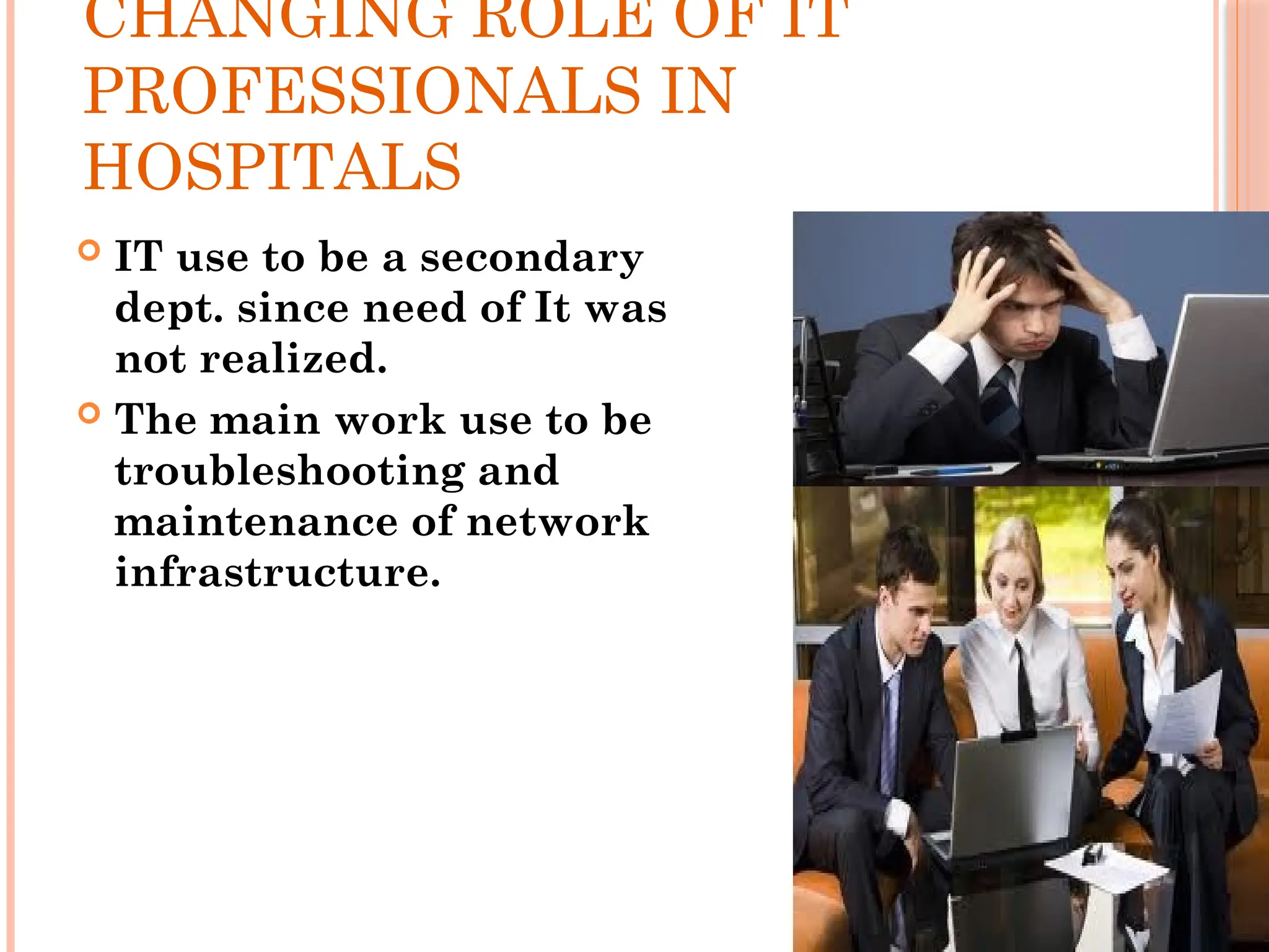 CHANGING ROLE OF IT
PROFESSIONALS IN
HOSPITALS
 IT use to be a secondary
dept. since need of It was
not realized.
 The main work use to be
troubleshooting and
maintenance of network
infrastructure.
 