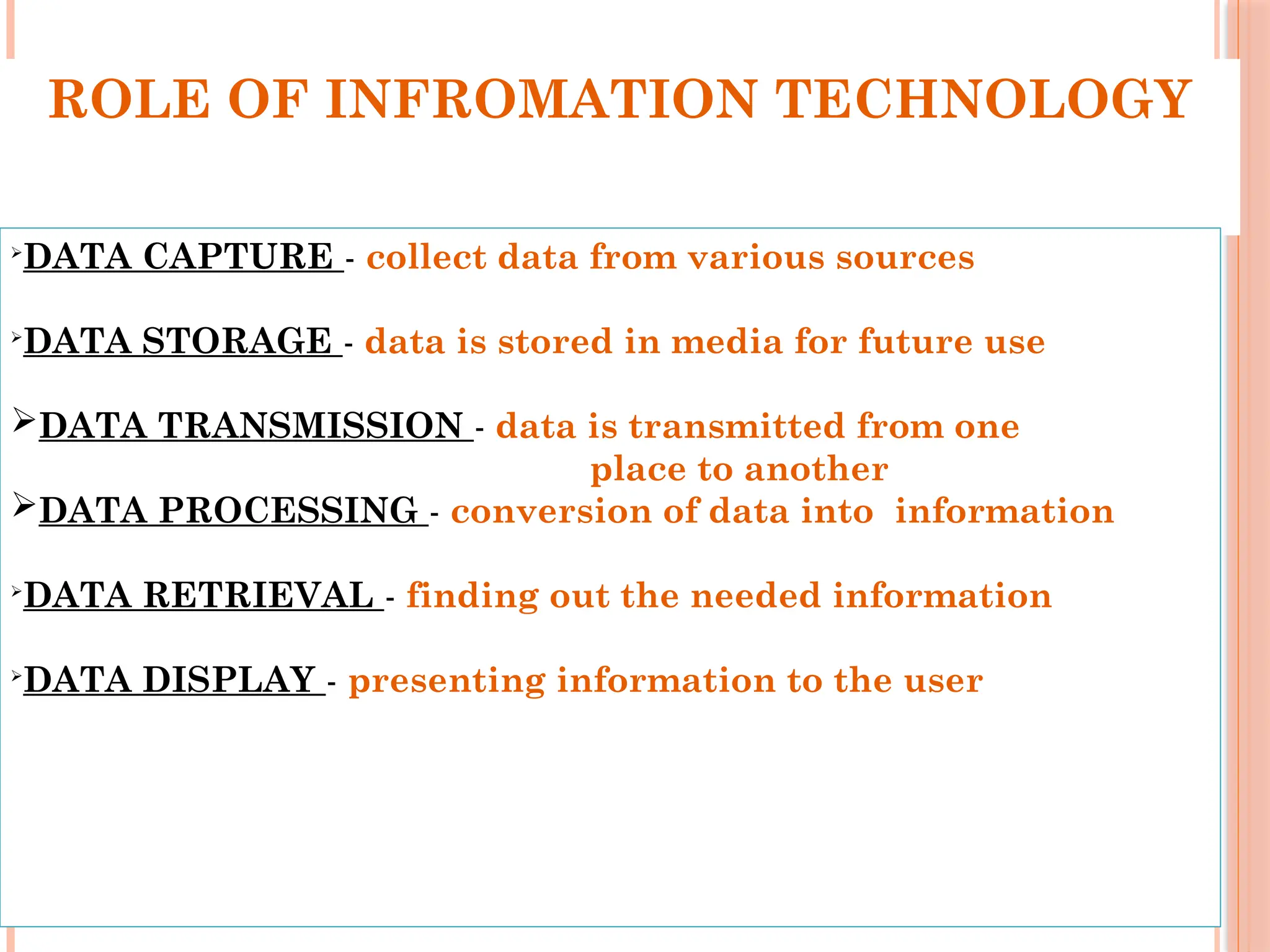 ROLE OF INFROMATION TECHNOLOGY

DATA CAPTURE - collect data from various sources

DATA STORAGE - data is stored in media for future use
DATA TRANSMISSION - data is transmitted from one
place to another
DATA PROCESSING - conversion of data into information

DATA RETRIEVAL - finding out the needed information

DATA DISPLAY - presenting information to the user
 