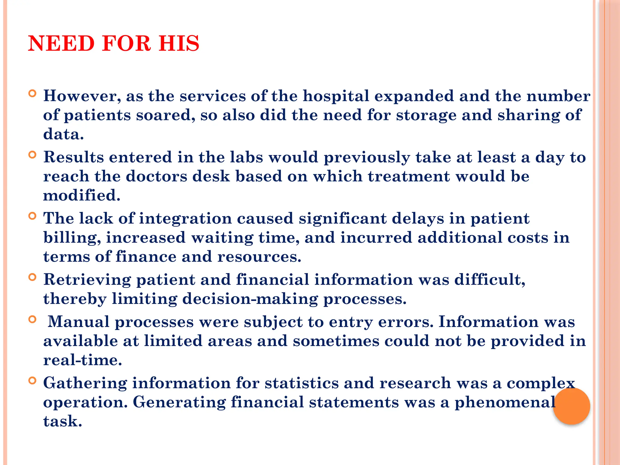 NEED FOR HIS
 However, as the services of the hospital expanded and the number
of patients soared, so also did the need for storage and sharing of
data.
 Results entered in the labs would previously take at least a day to
reach the doctors desk based on which treatment would be
modified.
 The lack of integration caused significant delays in patient
billing, increased waiting time, and incurred additional costs in
terms of finance and resources.
 Retrieving patient and financial information was difficult,
thereby limiting decision-making processes.
 Manual processes were subject to entry errors. Information was
available at limited areas and sometimes could not be provided in
real-time.
 Gathering information for statistics and research was a complex
operation. Generating financial statements was a phenomenal
task.
 