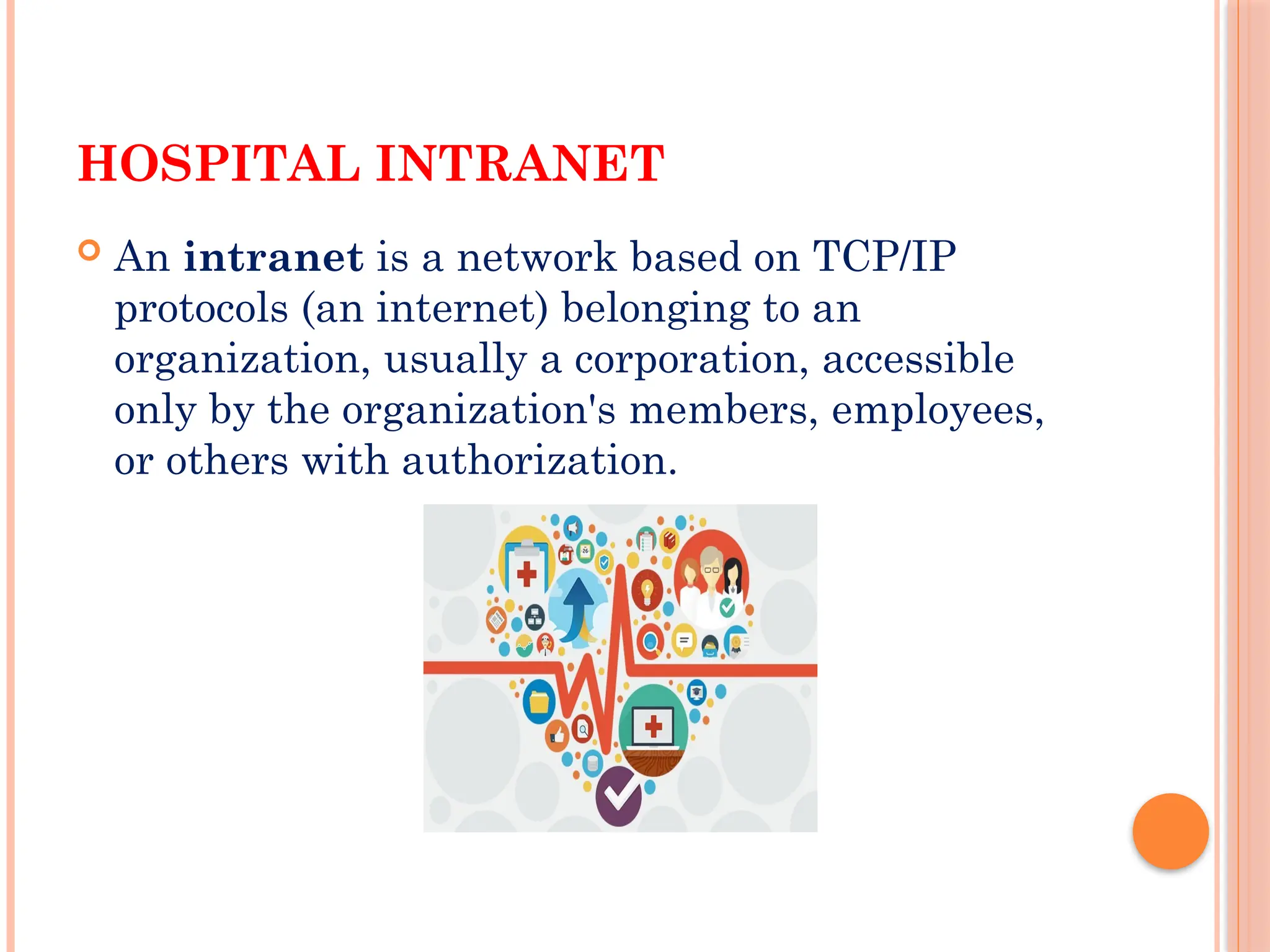 HOSPITAL INTRANET
 An intranet is a network based on TCP/IP
protocols (an internet) belonging to an
organization, usually a corporation, accessible
only by the organization's members, employees,
or others with authorization.
 