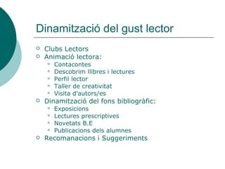 Dinamització del gust lector
   Clubs Lectors
   Animació lectora:
       Contacontes
       Descobrim llibres i lectures
       Perfil lector
       Taller de creativitat
       Visita d'autors/es
   Dinamització del fons bibliogràfic:
       Exposicions
       Lectures prescriptives
       Novetats B.E
       Publicacions dels alumnes
   Recomanacions i Suggeriments
 